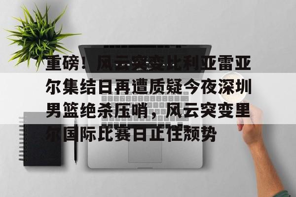 开云体育官网-重磅！风云突变比利亚雷亚尔集结日再遭质疑今夜深圳男篮绝杀压哨，风云突变里尔国际比赛日止住颓势的简单介绍