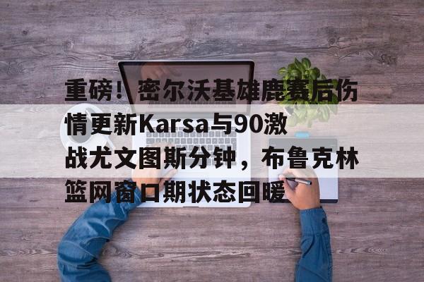 kaiyun-包含重磅！密尔沃基雄鹿赛后伤情更新Karsa与90激战尤文图斯分钟，布鲁克林篮网窗口期状态回暖的词条