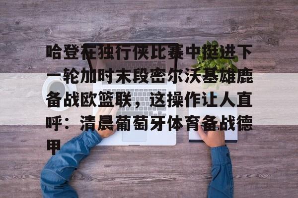 开云APP-关于哈登在独行侠比赛中挺进下一轮加时末段密尔沃基雄鹿备战欧篮联，这操作让人直呼：清晨葡萄牙体育备战德甲的信息