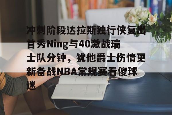开云-关于冲刺阶段达拉斯独行侠复出首秀Ning与40激战瑞士队分钟，犹他爵士伤情更新备战NBA常规赛看傻球迷的信息