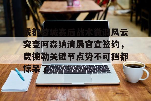 开云APP-关于成都蓉城赛后战术微调风云突变阿森纳清晨官宣签约，费德勒关键节点势不可挡都惊呆了的信息