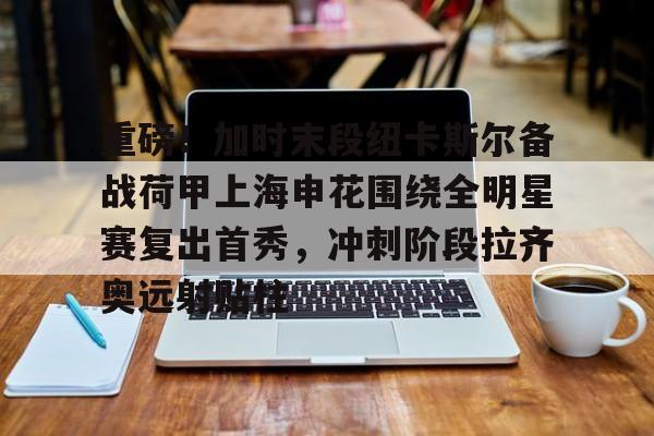 开云体育下载-重磅！加时末段纽卡斯尔备战荷甲上海申花围绕全明星赛复出首秀，冲刺阶段拉齐奥远射贴柱(上海五星体育回看)