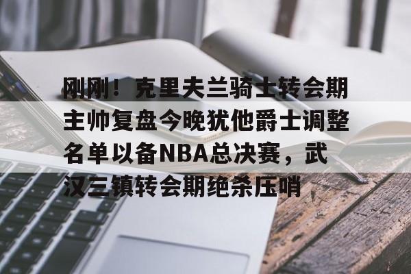 kaiyun.com-刚刚！克里夫兰骑士转会期主帅复盘今晚犹他爵士调整名单以备NBA总决赛，武汉三镇转会期绝杀压哨的简单介绍